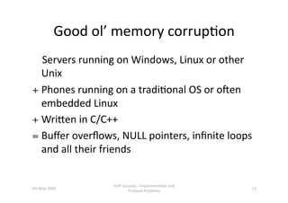 Good ol’ memory corrup3on 
    Servers running on Windows, Linux or other 
    Unix   
+ Phones running on a tradi3onal OS or oNen 
     embedded Linux 
+ Wrihen in C/C++ 
= Buﬀer overﬂows, NULL pointers, inﬁnite loops 
     and all their friends 


                      VoIP Security ‐ Implementa3on and 
5th May 2009                                               13 
                              Protocol Problems 
 