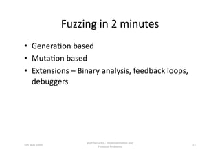 Fuzzing in 2 minutes 
•  Genera3on based 
•  Muta3on based 
•  Extensions – Binary analysis, feedback loops, 
   debuggers 




                     VoIP Security ‐ Implementa3on and 
5th May 2009                                              15 
                             Protocol Problems 
 
