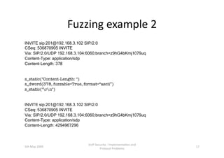 Fuzzing example 2 
INVITE sip:201@192.168.3.102 SIP/2.0
CSeq: 536870905 INVITE
Via: SIP/2.0/UDP 192.168.3.104:6060;branch=z9hG4bKmj1079uq
Content-Type: application/sdp
Content-Length: 378


s_static(quot;Content-Length: quot;)
s_dword(378, fuzzable=True, format=“ascii”)
s_static(quot;rnquot;)


INVITE sip:201@192.168.3.102 SIP/2.0
CSeq: 536870905 INVITE
Via: SIP/2.0/UDP 192.168.3.104:6060;branch=z9hG4bKmj1079uq
Content-Type: application/sdp
Content-Length: 4294967296



                               VoIP Security ‐ Implementa3on and 
5th May 2009                                                        17 
                                       Protocol Problems 
 