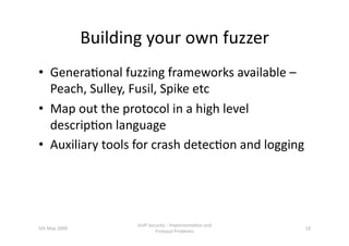 Building your own fuzzer 
•  Genera3onal fuzzing frameworks available – 
   Peach, Sulley, Fusil, Spike etc 
•  Map out the protocol in a high level 
   descrip3on language  
•  Auxiliary tools for crash detec3on and logging 




                       VoIP Security ‐ Implementa3on and 
5th May 2009                                                18 
                               Protocol Problems 
 