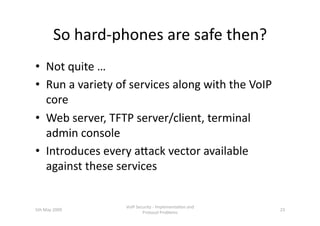 So hard‐phones are safe then? 
•  Not quite … 
•  Run a variety of services along with the VoIP 
   core 
•  Web server, TFTP server/client, terminal 
   admin console 
•  Introduces every ahack vector available 
   against these services 


                  VoIP Security ‐ Implementa3on and 
5th May 2009                                           23 
                          Protocol Problems 
 