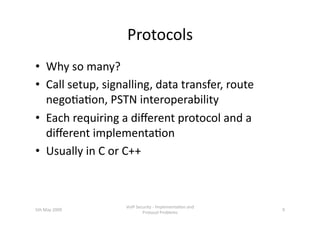 Protocols 
•  Why so many? 
•  Call setup, signalling, data transfer, route 
   nego3a3on, PSTN interoperability 
•  Each requiring a diﬀerent protocol and a 
   diﬀerent implementa3on 
•  Usually in C or C++ 



                   VoIP Security ‐ Implementa3on and 
5th May 2009                                            9 
                           Protocol Problems 
 