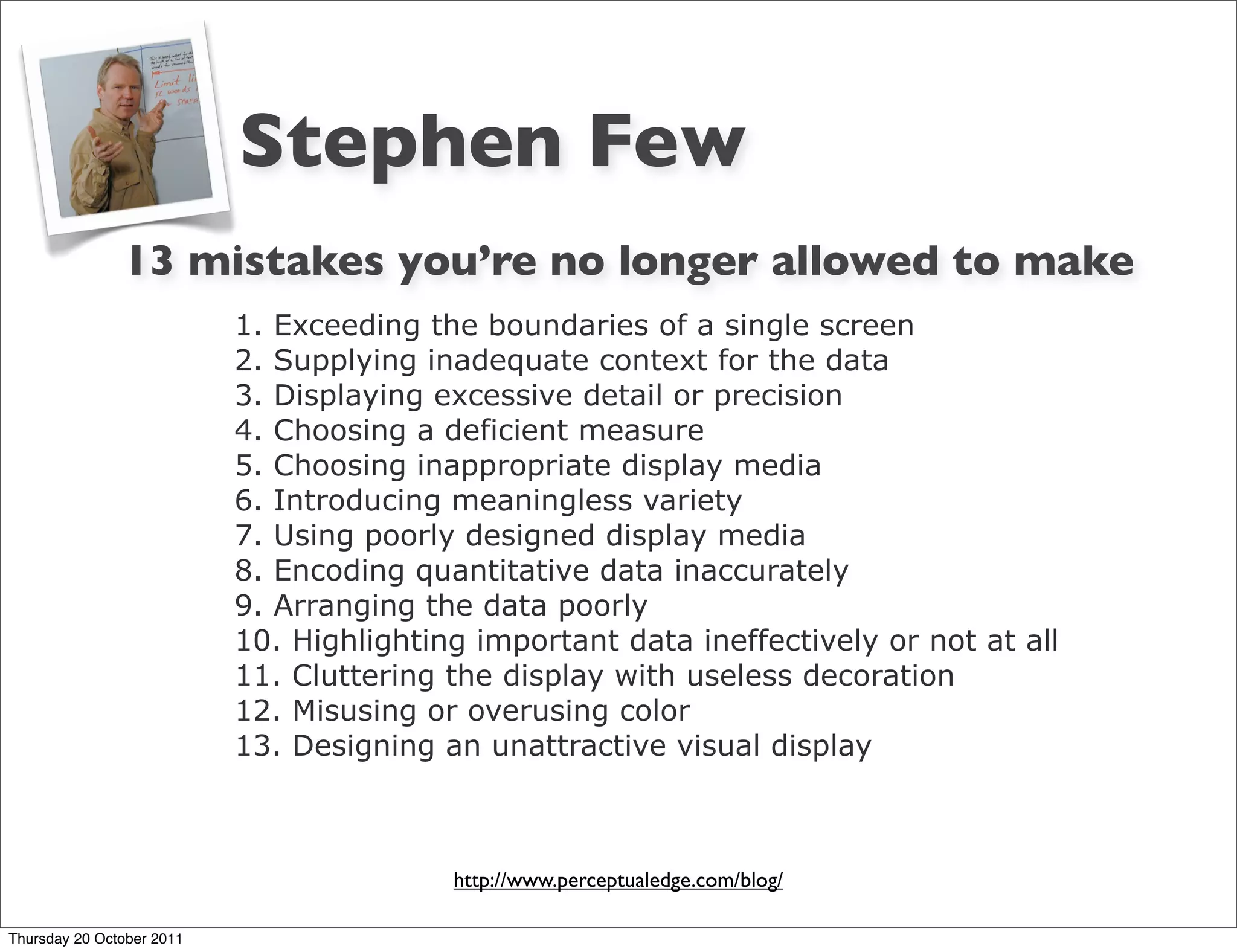 Stephen Few
               13 mistakes you’re no longer allowed to make
                           1. Exceeding the boundaries of a single screen
                           2. Supplying inadequate context for the data
                           3. Displaying excessive detail or precision
                           4. Choosing a deficient measure
                           5. Choosing inappropriate display media
                           6. Introducing meaningless variety
                           7. Using poorly designed display media
                           8. Encoding quantitative data inaccurately
                           9. Arranging the data poorly
                           10. Highlighting important data ineffectively or not at all
                           11. Cluttering the display with useless decoration
                           12. Misusing or overusing color
                           13. Designing an unattractive visual display



                                          http://www.perceptualedge.com/blog/

Thursday 20 October 2011
 