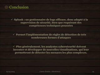 Conclusion
19/05/2015 19
 Splunk : un gestionnaire de logs efficace, donc adapté à la
supervision de sécurité, bien que requérant des
compétences techniques poussées
 Permet l’implémentation de règles de détection de très
nombreuses formes d’attaques
 Plus généralement, les analystes cybersécurité doivent
inventer et développer de nouvelles visualisations, qui leur
permettront de détecter les menaces les plus complexes.
Charles Ibrahim - @Ibrahimous
 