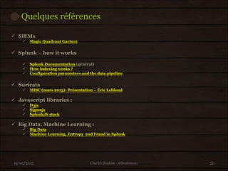 Quelques références
19/05/2015 20
 SIEMs
 Magic Quadrant Gartner
 Splunk – how it works
 Splunk Documentation (général)
 How indexing works ?
 Configuration parameters and the data pipeline
 Suricata
 MISC (mars 2013)- Présentation – Éric Leblond
 Javascript libraries :
 D3js
 Sigmajs
 SplunkJS stack
 Big Data, Machine Learning :
 Big Data
 Machine Learning, Entropy and Fraud in Splunk
Charles Ibrahim - @Ibrahimous
 