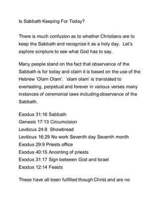 Is Sabbath Keeping For Today? 
There is much confusion as to whether Christians are to 
keep the Sabbath and recognize it as a holy day. Let’s 
explore scripture to see what God has to say. 
Many people stand on the fact that observance of the 
Sabbath is for today and claim it is based on the use of the 
Hebrew ‘Olam Olam’. ‘olam olam’ is translated to 
everlasting, perpetual and forever in various verses many 
instances of ceremonial laws including observance of the 
Sabbath. 
Exodus 31:16 Sabbath 
Genesis 17:13 Circumcision 
Leviticus 24:8 Showbread 
Leviticus 16:29 No work Seventh day Seventh month 
Exodus 29:9 Priests office 
Exodus 40:15 Anointing of priests 
Exodus 31:17 Sign between God and Israel 
Exodus 12:14 Feasts 
These have all been fulfilled though Christ and are no 
 