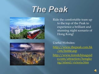 The PeakRide the comfortable tram up to the top of the Peak to experience a brilliant and stunning night scenario of Hong Kong!Useful Websites: http://www.thepeak.com.hk/en/home.asphttp://www.travelchinaguide.com/attraction/hongkong/island/victoria.htm  