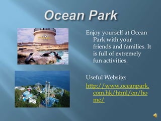 Ocean ParkEnjoy yourself at Ocean Park with your friends and families. It is full of extremely fun activities.Useful Website:http://www.oceanpark.com.hk/html/en/home/   