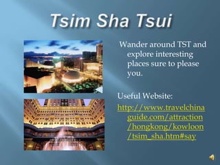 Tsim Sha Tsui Wander around TST and explore interesting places sure to please you.Useful Website:http://www.travelchinaguide.com/attraction/hongkong/kowloon/tsim_sha.htm#say  