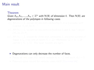 Main result
Theorem
Given A0, A1, . . . , An ⊂ Zn
with N(R) of dimension 4. Then N(R) are
degenerations of the polytopes in following cases.
(i) All |Ai| = 2, except for one with cardinality 5, is a 4-simplex with
f-vector (5, 10, 10, 5).
(ii) All |Ai| = 2, except for two with cardinalities 3 and 4, has f-vector
(10, 26, 25, 9).
(iii) All |Ai| = 2, except for three with cardinality 3, maximal number of
ridges is ˜f2 = 66 and of facets ˜f3 = 22. Moreover, 22 ≤ ˜f0 ≤ 28,
and 66 ≤ ˜f1 ≤ 72. The lower bounds are tight.
Degenarations can only decrease the number of faces.
Focus on new case (iii), which reduces to n = 2 and each |Ai| = 3.
Previous upper bound for vertices yields 6608 [Sturmfels’94].
 