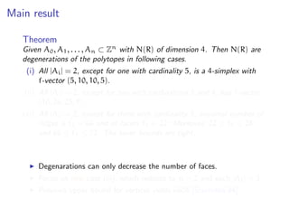 Main result
Theorem
Given A0, A1, . . . , An ⊂ Zn
with N(R) of dimension 4. Then N(R) are
degenerations of the polytopes in following cases.
(i) All |Ai| = 2, except for one with cardinality 5, is a 4-simplex with
f-vector (5, 10, 10, 5).
(ii) All |Ai| = 2, except for two with cardinalities 3 and 4, has f-vector
(10, 26, 25, 9).
(iii) All |Ai| = 2, except for three with cardinality 3, maximal number of
ridges is ˜f2 = 66 and of facets ˜f3 = 22. Moreover, 22 ≤ ˜f0 ≤ 28,
and 66 ≤ ˜f1 ≤ 72. The lower bounds are tight.
Degenarations can only decrease the number of faces.
Focus on new case (iii), which reduces to n = 2 and each |Ai| = 3.
Previous upper bound for vertices yields 6608 [Sturmfels’94].
 