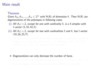 Main result
Theorem
Given A0, A1, . . . , An ⊂ Zn
with N(R) of dimension 4. Then N(R) are
degenerations of the polytopes in following cases.
(i) All |Ai| = 2, except for one with cardinality 5, is a 4-simplex with
f-vector (5, 10, 10, 5).
(ii) All |Ai| = 2, except for two with cardinalities 3 and 4, has f-vector
(10, 26, 25, 9).
(iii) All |Ai| = 2, except for three with cardinality 3, maximal number of
ridges is ˜f2 = 66 and of facets ˜f3 = 22. Moreover, 22 ≤ ˜f0 ≤ 28,
and 66 ≤ ˜f1 ≤ 72. The lower bounds are tight.
Degenarations can only decrease the number of faces.
Focus on new case (iii), which reduces to n = 2 and each |Ai| = 3.
Previous upper bound for vertices yields 6608 [Sturmfels’94].
 