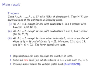 Main result
Theorem
Given A0, A1, . . . , An ⊂ Zn
with N(R) of dimension 4. Then N(R) are
degenerations of the polytopes in following cases.
(i) All |Ai| = 2, except for one with cardinality 5, is a 4-simplex with
f-vector (5, 10, 10, 5).
(ii) All |Ai| = 2, except for two with cardinalities 3 and 4, has f-vector
(10, 26, 25, 9).
(iii) All |Ai| = 2, except for three with cardinality 3, maximal number of
ridges is ˜f2 = 66 and of facets ˜f3 = 22. Moreover, 22 ≤ ˜f0 ≤ 28,
and 66 ≤ ˜f1 ≤ 72. The lower bounds are tight.
Degenarations can only decrease the number of faces.
Focus on new case (iii), which reduces to n = 2 and each |Ai| = 3.
Previous upper bound for vertices yields 6608 [Sturmfels’94].
 