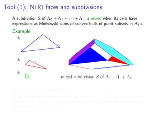 Tool (1): N(R) faces and subdivisions
A subdivision S of A0 + A1 + · · · + An is mixed when its cells have
expressions as Minkowski sums of convex hulls of point subsets in Ai’s.
Example
mixed subdivision S of A0 + A1 + A2
A0
A1
A2
Proposition (Sturmfels’94)
A regular mixed subdivision S of A0 + A1 + · · · + An corresponds to a
face of N(R) which is the Minkowski sum of the resultant polytopes of
the cells (subsystems) of S.
 