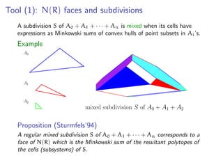 Tool (1): N(R) faces and subdivisions
A subdivision S of A0 + A1 + · · · + An is mixed when its cells have
expressions as Minkowski sums of convex hulls of point subsets in Ai’s.
Example
mixed subdivision S of A0 + A1 + A2
A0
A1
A2
Proposition (Sturmfels’94)
A regular mixed subdivision S of A0 + A1 + · · · + An corresponds to a
face of N(R) which is the Minkowski sum of the resultant polytopes of
the cells (subsystems) of S.
 