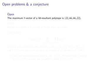 Open problems & a conjecture
Open
The maximum f-vector of a 4d-resultant polytope is (22, 66, 66, 22).
Open
Explain symmetry of f-vectors of 4d-resultant polytopes.
Conjecture
f0(d) ≤ 3 ·
S =d−1 i∈S
˜f0(i)
where S is any multiset with elements in {1, . . . , d − 1}, S := i∈S i,
and ˜f0(i) is the maximum number of vertices of a i-dimensional N(R).
The only bound in terms of d is (3d − 3)2d2
[Sturmfels’94], yielding
˜f0(5) ≤ 1250
whereas our conjecture yields ˜f0(5) ≤ 231.
 