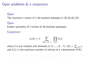 Open problems & a conjecture
Open
The maximum f-vector of a 4d-resultant polytope is (22, 66, 66, 22).
Open
Explain symmetry of f-vectors of 4d-resultant polytopes.
Conjecture
f0(d) ≤ 3 ·
S =d−1 i∈S
˜f0(i)
where S is any multiset with elements in {1, . . . , d − 1}, S := i∈S i,
and ˜f0(i) is the maximum number of vertices of a i-dimensional N(R).
The only bound in terms of d is (3d − 3)2d2
[Sturmfels’94], yielding
˜f0(5) ≤ 1250
whereas our conjecture yields ˜f0(5) ≤ 231.
 