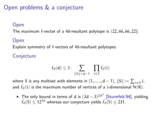 Open problems & a conjecture
Open
The maximum f-vector of a 4d-resultant polytope is (22, 66, 66, 22).
Open
Explain symmetry of f-vectors of 4d-resultant polytopes.
Conjecture
f0(d) ≤ 3 ·
S =d−1 i∈S
˜f0(i)
where S is any multiset with elements in {1, . . . , d − 1}, S := i∈S i,
and ˜f0(i) is the maximum number of vertices of a i-dimensional N(R).
The only bound in terms of d is (3d − 3)2d2
[Sturmfels’94], yielding
˜f0(5) ≤ 1250
whereas our conjecture yields ˜f0(5) ≤ 231.
 