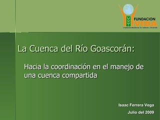 La Cuenca del Río Goascorán: Hacia la coordinación en el manejo de una cuenca compartida Isaac Ferrera Vega Julio del 2009 
