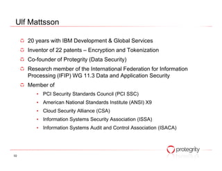 Ulf Mattsson

     20 years with IBM Development & Global Services
     Inventor of 22 patents – Encryption and Tokenization
     Co-founder of Protegrity (Data Security)
     Research member of the International Federation for Information
     Processing (IFIP) WG 11.3 Data and Application Security
     Member of
        • PCI Security Standards Council (PCI SSC)
        • American National Standards Institute (ANSI) X9
        • Cloud Security Alliance (CSA)
        • Information Systems Security Association (ISSA)
        • Information Systems Audit and Control Association (ISACA)




02
 