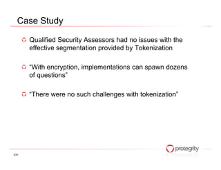 Case Study

      Qualified Security Assessors had no issues with the
      effective segmentation provided by Tokenization

      “With encryption, implementations can spawn dozens
      of questions”

      “There were no such challenges with tokenization”




031
 
