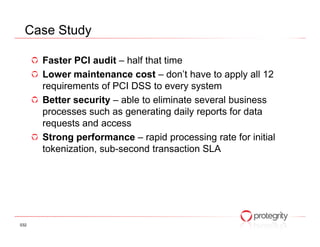 Case Study

      Faster PCI audit – half that time
      Lower maintenance cost – don’t have to apply all 12
      requirements of PCI DSS to every system
      Better security – able to eliminate several business
      processes such as generating daily reports for data
      requests and access
      Strong performance – rapid processing rate for initial
      tokenization, sub-second transaction SLA




032
 