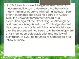 .

In 1665, he discovered the generalised binomial
theorem and began to develop a mathematical
theory that later became infinitesimal calculus. Soon
after Newton had obtained his degree in August
1665, the university temporarily closed as a
precaution against the Great Plague. Although he
had been undistinguished as a Cambridge student,[
Newton's private studies at his home in Woolsthorpe
over the subsequent two years saw the development
of his theories on calculus,[optics and the law of
gravitation. In 1667, he returned to Cambridge as a
fellow of Trinity.

 