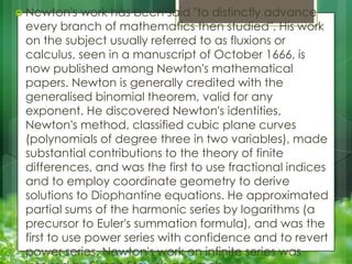  Newton's

work has been said "to distinctly advance
every branch of mathematics then studied". His work
on the subject usually referred to as fluxions or
calculus, seen in a manuscript of October 1666, is
now published among Newton's mathematical
papers. Newton is generally credited with the
generalised binomial theorem, valid for any
exponent. He discovered Newton's identities,
Newton's method, classified cubic plane curves
(polynomials of degree three in two variables), made
substantial contributions to the theory of finite
differences, and was the first to use fractional indices
and to employ coordinate geometry to derive
solutions to Diophantine equations. He approximated
partial sums of the harmonic series by logarithms (a
precursor to Euler's summation formula), and was the
first to use power series with confidence and to revert
power series. Newton's work on infinite series was

 