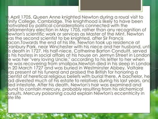 In April 1705, Queen Anne knighted Newton during a royal visit to
Trinity College, Cambridge. The knighthood is likely to have been
motivated by political considerations connected with the
Parliamentary election in May 1705, rather than any recognition of
Newton's scientific work or services as Master of the Mint. Newton
was the second scientist to be knighted, after Sir Francis
Bacon.Towards the end of his life, Newton took up residence at
Cranbury Park, near Winchester with his niece and her husband, until
his death in 1727. His half-niece, Catherine Barton Conduitt, served
as his hostess in social affairs at his house on Jermyn Street in London;
he was her "very loving Uncle," according to his letter to her when
she was recovering from smallpox.Newton died in his sleep in London
on 20 March 1727 and was buried in Westminster Abbey. Voltaire
was present at his funeral and praised the British for honoring a
scientist of heretical religious beliefs with burial there. A bachelor, he
had divested much of his estate to relatives during his last years, and
died intestate. After his death, Newton's hair was examined and
found to contain mercury, probably resulting from his alchemical
pursuits. Mercury poisoning could explain Newton's eccentricity in
late life

 