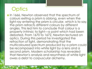 Optics
 In

1666, Newton observed that the spectrum of
colours exiting a prism is oblong, even when the
light ray entering the prism is circular, which is to say,
the prism refracts different colours by different
angles. This led him to conclude that colour is a
property intrinsic to light—a point which had been
debated. From 1670 to 1672, Newton lectured on
optics. During this period he investigated the
refraction of light, demonstrating that the
multicoloured spectrum produced by a prism could
be recomposed into white light by a lens and a
second prism. Modern scholarship has revealed
that Newton's analysis and resynthesis of white light
owes a debt to corpuscular alchemy.

 