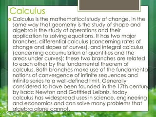 Calculus

 Calculus

is the mathematical study of change, in the
same way that geometry is the study of shape and
algebra is the study of operations and their
application to solving equations. It has two major
branches, differential calculus (concerning rates of
change and slopes of curves), and integral calculus
(concerning accumulation of quantities and the
areas under curves); these two branches are related
to each other by the fundamental theorem of
calculus. Both branches make use of the fundamental
notions of convergence of infinite sequences and
infinite series to a well-defined limit. Generally
considered to have been founded in the 17th century
by Isaac Newton and Gottfried Leibniz, today
calculus has widespread uses in science, engineering
and economics and can solve many problems that
algebra alone cannot.

 