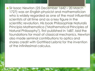  Sir

Isaac Newton (25 December 1642 – 20 March
1727) was an English physicist and mathematician
who is widely regarded as one of the most influential
scientists of all time and as a key figure in the
scientific revolution. His book Philosophiæ Naturalis
Principia Mathematica ("Mathematical Principles of
Natural Philosophy"), first published in 1687, laid the
foundations for most of classical mechanics. Newton
also made seminal contributions to optics and
shares credit with Gottfried Leibniz for the invention
of the infinitesimal calculus.

 
