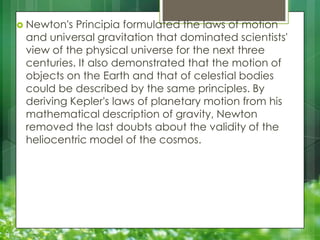 Newton's

Principia formulated the laws of motion
and universal gravitation that dominated scientists'
view of the physical universe for the next three
centuries. It also demonstrated that the motion of
objects on the Earth and that of celestial bodies
could be described by the same principles. By
deriving Kepler's laws of planetary motion from his
mathematical description of gravity, Newton
removed the last doubts about the validity of the
heliocentric model of the cosmos.

 