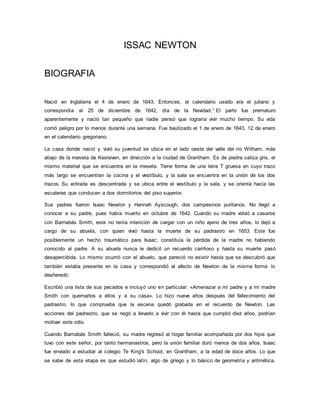 ISSAC NEWTON
BIOGRAFIA
Nació en Inglaterra el 4 de enero de 1643. Entonces, el calendario usado era el juliano y
correspondía al 25 de diciembre de 1642, día de la Navidad.1 El parto fue prematuro
aparentemente y nació tan pequeño que nadie pensó que lograría vivir mucho tiempo. Su vida
corrió peligro por lo menos durante una semana. Fue bautizado el 1 de enero de 1643, 12 de enero
en el calendario gregoriano.
La casa donde nació y vivió su juventud se ubica en el lado oeste del valle del río Witham, más
abajo de la meseta de Kesteven, en dirección a la ciudad de Grantham. Es de piedra caliza gris, el
mismo material que se encuentra en la meseta. Tiene forma de una letra T gruesa en cuyo trazo
más largo se encuentran la cocina y el vestíbulo, y la sala se encuentra en la unión de los dos
trazos. Su entrada es descentrada y se ubica entre el vestíbulo y la sala, y se orienta hacia las
escaleras que conducen a dos dormitorios del piso superior.
Sus padres fueron Isaac Newton y Hannah Ayscough, dos campesinos puritanos. No llegó a
conocer a su padre, pues había muerto en octubre de 1642. Cuando su madre volvió a casarse
con Barnabás Smith, este no tenía intención de cargar con un niño ajeno de tres años, lo dejó a
cargo de su abuela, con quien vivió hasta la muerte de su padrastro en 1653. Este fue
posiblemente un hecho traumático para Isaac; constituía la pérdida de la madre no habiendo
conocido al padre. A su abuela nunca le dedicó un recuerdo cariñoso y hasta su muerte pasó
desapercibida. Lo mismo ocurrió con el abuelo, que pareció no existir hasta que se descubrió que
también estaba presente en la casa y correspondió al afecto de Newton de la misma forma: lo
desheredó.
Escribió una lista de sus pecados e incluyó uno en particular: «Amenazar a mi padre y a mi madre
Smith con quemarlos a ellos y a su casa». Lo hizo nueve años después del fallecimiento del
padrastro, lo que comprueba que la escena quedó grabada en el recuerdo de Newton. Las
acciones del padrastro, que se negó a llevarlo a vivir con él hasta que cumplió diez años, podrían
motivar este odio.
Cuando Barnabás Smith falleció, su madre regresó al hogar familiar acompañada por dos hijos que
tuvo con este señor, por tanto hermanastros, pero la unión familiar duró menos de dos años. Isaac
fue enviado a estudiar al colegio Te King's School, en Grantham, a la edad de doce años. Lo que
se sabe de esta etapa es que estudió latín, algo de griego y lo básico de geometría y aritmética.
 