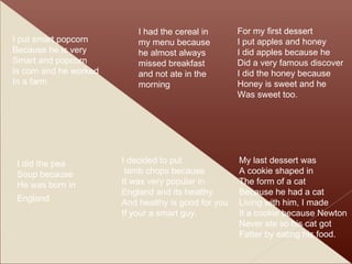 I put smart popcorn  Because he is very Smart and popcorn Is corn and he worked In a farm I did the pea  Soup because He was born in England   I had the cereal in my menu because he almost always missed breakfast and not ate in the morning I decided to put lamb chops because It was very popular in  England and its healthy And healthy is good for you If your a smart guy. For my first dessert I put apples and honey  I did apples because he Did a very famous discover I did the honey because  Honey is sweet and he  Was sweet too. My last dessert was  A cookie shaped in The form of a cat  Because he had a cat Living with him, I made It a cookie because Newton Never ate so his cat got Fatter by eating his food. 