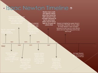 1642 1727 1661 Dec 25 – Isaac Newton is Born at Wools Thorpe Prematurely Newton matriculates at trinity college, Cambridge U must be really smart and have a lot of work to do. 1669 Newton is elected lucasian professor of mathematics it was courage's because he must have a speech worked really hard.  1670 Newton gives the first of his Optical lectures it was courageous because he must have bin not stage fright. 1672 Newton is elected fellow of the royal society of London That’s courage's because he must have guts to run to be elected. 1679 Newton’s mother, Hannah, dies in Wools Thorpe It was courage's because having your mom die is pretty sad. 1687 Newton had a math war against Leibniz about who found the right calculus it was courage's because he had to send harsh letters and he had to fight for 30 years till Leibniz died. 1701 Newton lived in London when there was a deadly daises spread by rats and he had to live there. 1705  Newton is knighted by queen Anne in Cambridge, thereafter, he was called Sir Isaac Newton it was courage's because he had to go to a very secure place and one mean thing and he was sent to jail. 1701 Sir Isaac Newton dies at Kensington at 1:00 to 2:00 am 