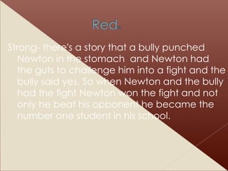 Strong- there's a story that a bully punched Newton in the stomach  and Newton had the guts to challenge him into a fight and the bully said yes. So when Newton and the bully had the fight Newton won the fight and not only he beat his opponent he became the number one student in his school. 