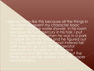 I did my room like this because all the things in my room represent my character Isaac Newton. I put the water shower  in his room because he had mercury in his hair. I put the apples because when he was in a park a apple fell on his head and he figured out why the apple fell on his head instead fall side ways or up. I put the refrigerator because he focused on his science problems and did not eat food. I put the table because he worked a lot with paper and problems. 