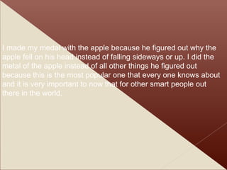 I made my medal with the apple because he figured out why the apple fell on his head instead of falling sideways or up. I did the metal of the apple instead of all other things he figured out because this is the most popular one that every one knows about and it is very important to now that for other smart people out there in the world. 