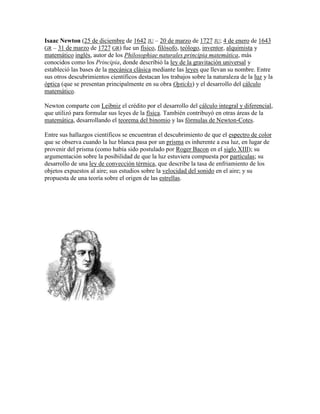 Isaac Newton (25 de diciembre de 1642 JU – 20 de marzo de 1727 JU; 4 de enero de 1643
GR – 31 de marzo de 1727 GR) fue un físico, filósofo, teólogo, inventor, alquimista y
matemático inglés, autor de los Philosophiae naturales principia matemática, más
conocidos como los Principia, donde describió la ley de la gravitación universal y
estableció las bases de la mecánica clásica mediante las leyes que llevan su nombre. Entre
sus otros descubrimientos científicos destacan los trabajos sobre la naturaleza de la luz y la
óptica (que se presentan principalmente en su obra Opticks) y el desarrollo del cálculo
matemático.

Newton comparte con Leibniz el crédito por el desarrollo del cálculo integral y diferencial,
que utilizó para formular sus leyes de la física. También contribuyó en otras áreas de la
matemática, desarrollando el teorema del binomio y las fórmulas de Newton-Cotes.

Entre sus hallazgos científicos se encuentran el descubrimiento de que el espectro de color
que se observa cuando la luz blanca pasa por un prisma es inherente a esa luz, en lugar de
provenir del prisma (como había sido postulado por Roger Bacon en el siglo XIII); su
argumentación sobre la posibilidad de que la luz estuviera compuesta por partículas; su
desarrollo de una ley de convección térmica, que describe la tasa de enfriamiento de los
objetos expuestos al aire; sus estudios sobre la velocidad del sonido en el aire; y su
propuesta de una teoría sobre el origen de las estrellas.
 