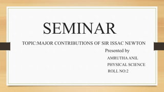 SEMINAR
TOPIC:MAJOR CONTRIBUTIONS OF SIR ISSAC NEWTON
Presented by
AMRUTHA ANIL
PHYSICAL SCIENCE
ROLL NO:2
 