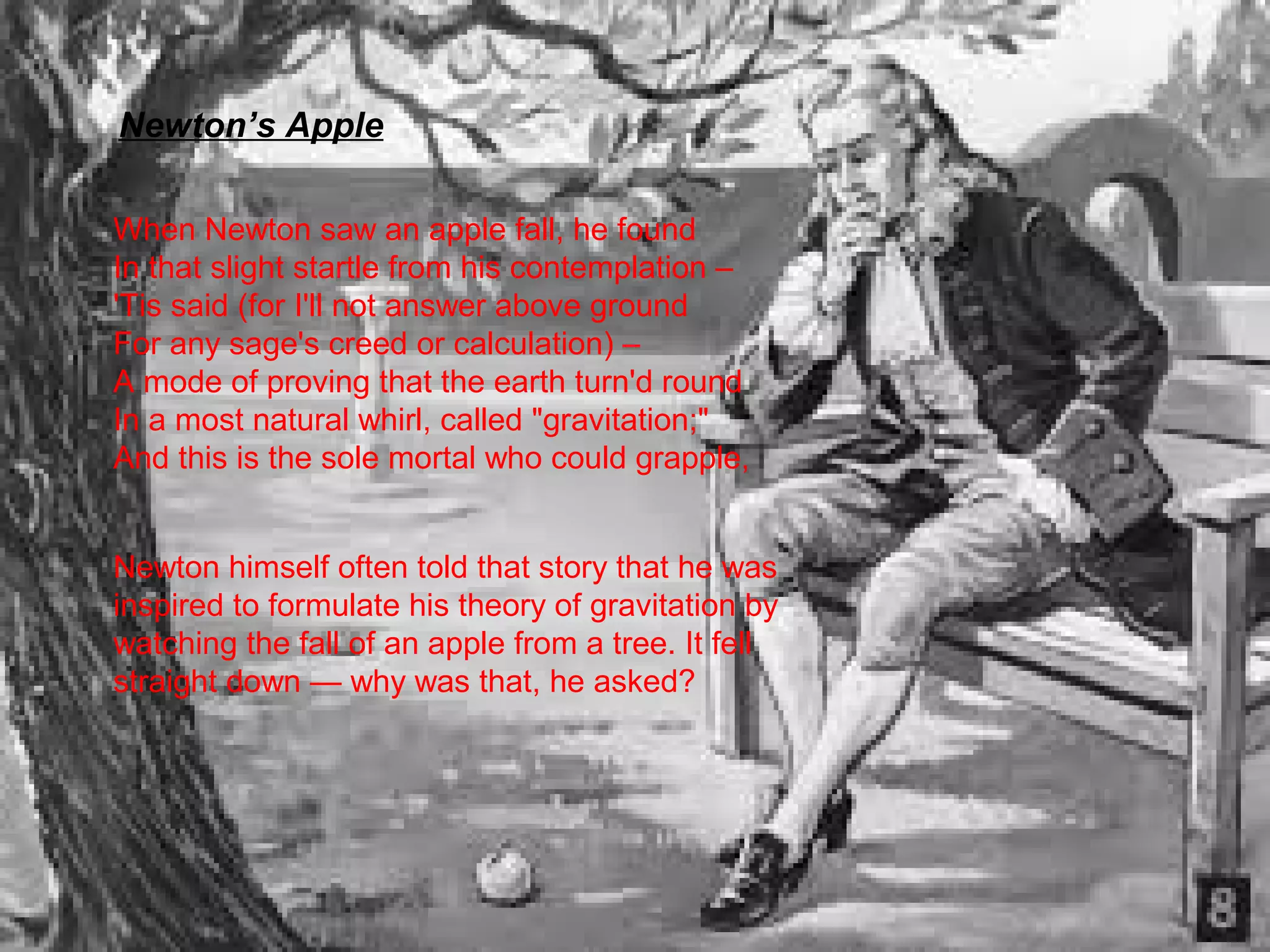 Newton’s Apple 
When Newton saw an apple fall, he found 
In that slight startle from his contemplation – 
'Tis said (for I'll not answer above ground 
For any sage's creed or calculation) – 
A mode of proving that the earth turn'd round 
In a most natural whirl, called "gravitation;" 
And this is the sole mortal who could grapple, 
Newton himself often told that story that he was 
inspired to formulate his theory of gravitation by 
watching the fall of an apple from a tree. It fell 
straight down — why was that, he asked? 
 