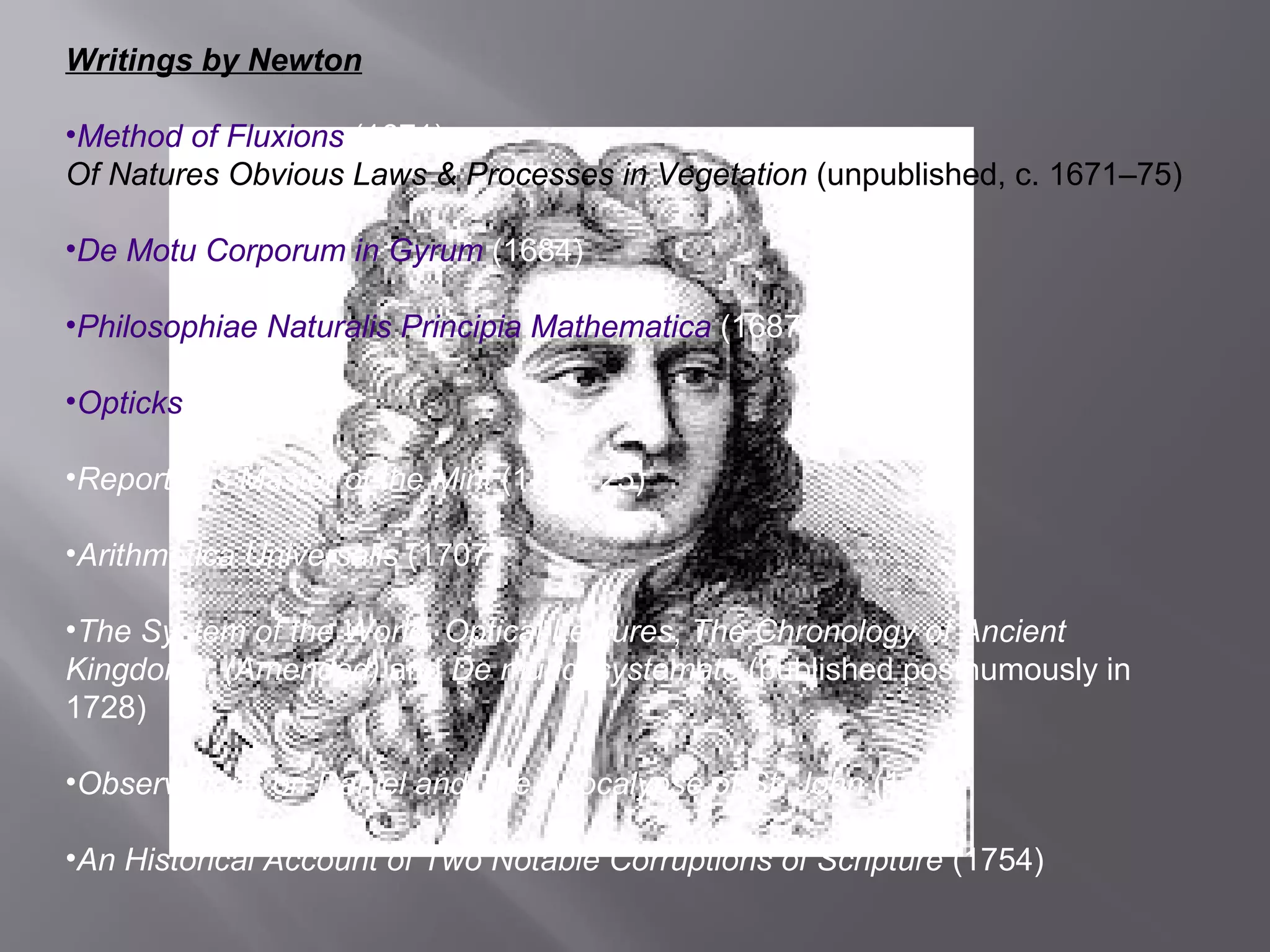 Writings by Newton 
•Method of Fluxions (1671) 
Of Natures Obvious Laws & Processes in Vegetation (unpublished, c. 1671–75) 
•De Motu Corporum in Gyrum (1684) 
•Philosophiae Naturalis Principia Mathematica (1687) 
•Opticks (1704) 
•Reports as Master of the Mint (1701–25) 
•Arithmetica Universalis (1707) 
•The System of the World, Optical Lectures, The Chronology of Ancient 
Kingdoms, (Amended) and De mundi systemate (published posthumously in 
1728) 
•Observations on Daniel and The Apocalypse of St. John (1733) 
•An Historical Account of Two Notable Corruptions of Scripture (1754) 
 