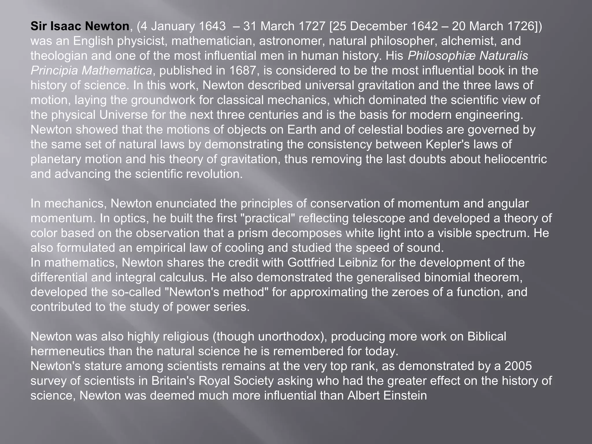 Sir Isaac Newton, (4 January 1643 – 31 March 1727 [25 December 1642 – 20 March 1726]) 
was an English physicist, mathematician, astronomer, natural philosopher, alchemist, and 
theologian and one of the most influential men in human history. His Philosophiæ Naturalis 
Principia Mathematica, published in 1687, is considered to be the most influential book in the 
history of science. In this work, Newton described universal gravitation and the three laws of 
motion, laying the groundwork for classical mechanics, which dominated the scientific view of 
the physical Universe for the next three centuries and is the basis for modern engineering. 
Newton showed that the motions of objects on Earth and of celestial bodies are governed by 
the same set of natural laws by demonstrating the consistency between Kepler's laws of 
planetary motion and his theory of gravitation, thus removing the last doubts about heliocentric 
and advancing the scientific revolution. 
In mechanics, Newton enunciated the principles of conservation of momentum and angular 
momentum. In optics, he built the first "practical" reflecting telescope and developed a theory of 
color based on the observation that a prism decomposes white light into a visible spectrum. He 
also formulated an empirical law of cooling and studied the speed of sound. 
In mathematics, Newton shares the credit with Gottfried Leibniz for the development of the 
differential and integral calculus. He also demonstrated the generalised binomial theorem, 
developed the so-called "Newton's method" for approximating the zeroes of a function, and 
contributed to the study of power series. 
Newton was also highly religious (though unorthodox), producing more work on Biblical 
hermeneutics than the natural science he is remembered for today. 
Newton's stature among scientists remains at the very top rank, as demonstrated by a 2005 
survey of scientists in Britain's Royal Society asking who had the greater effect on the history of 
science, Newton was deemed much more influential than Albert Einstein 
 