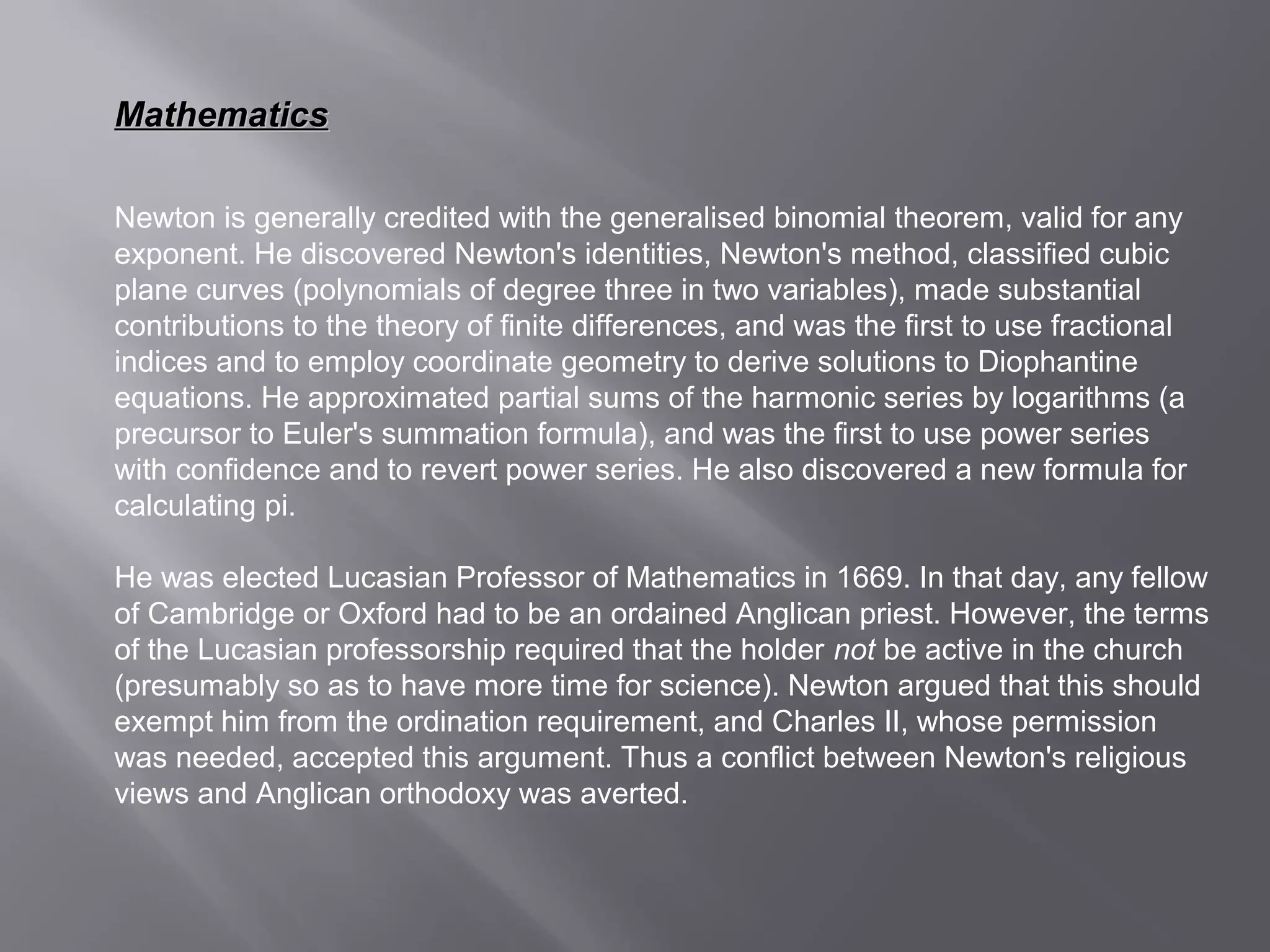 MMaatthheemmaattiiccss 
Newton is generally credited with the generalised binomial theorem, valid for any 
exponent. He discovered Newton's identities, Newton's method, classified cubic 
plane curves (polynomials of degree three in two variables), made substantial 
contributions to the theory of finite differences, and was the first to use fractional 
indices and to employ coordinate geometry to derive solutions to Diophantine 
equations. He approximated partial sums of the harmonic series by logarithms (a 
precursor to Euler's summation formula), and was the first to use power series 
with confidence and to revert power series. He also discovered a new formula for 
calculating pi. 
He was elected Lucasian Professor of Mathematics in 1669. In that day, any fellow 
of Cambridge or Oxford had to be an ordained Anglican priest. However, the terms 
of the Lucasian professorship required that the holder not be active in the church 
(presumably so as to have more time for science). Newton argued that this should 
exempt him from the ordination requirement, and Charles II, whose permission 
was needed, accepted this argument. Thus a conflict between Newton's religious 
views and Anglican orthodoxy was averted. 
 