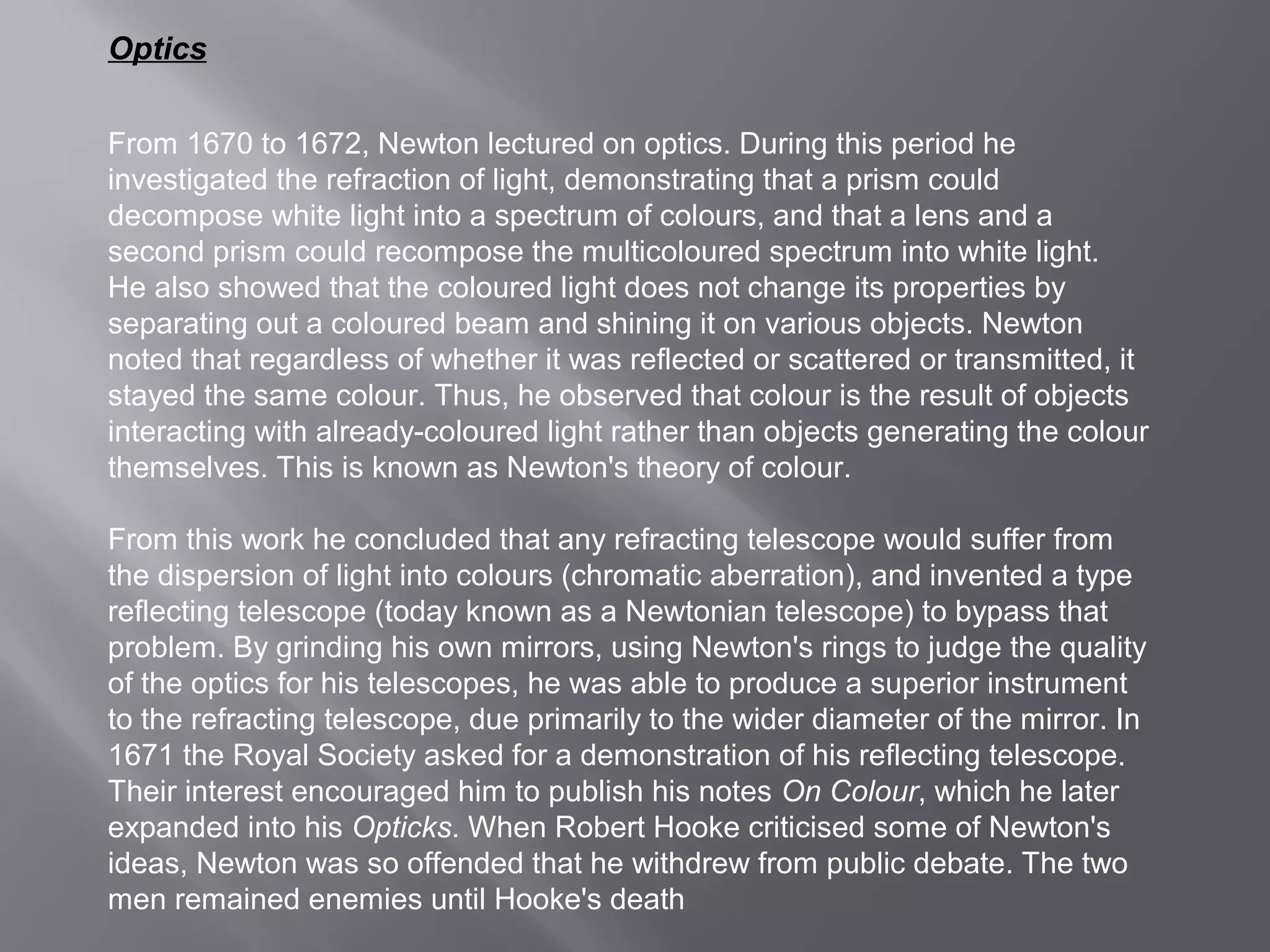 Optics 
From 1670 to 1672, Newton lectured on optics. During this period he 
investigated the refraction of light, demonstrating that a prism could 
decompose white light into a spectrum of colours, and that a lens and a 
second prism could recompose the multicoloured spectrum into white light. 
He also showed that the coloured light does not change its properties by 
separating out a coloured beam and shining it on various objects. Newton 
noted that regardless of whether it was reflected or scattered or transmitted, it 
stayed the same colour. Thus, he observed that colour is the result of objects 
interacting with already-coloured light rather than objects generating the colour 
themselves. This is known as Newton's theory of colour. 
From this work he concluded that any refracting telescope would suffer from 
the dispersion of light into colours (chromatic aberration), and invented a type 
reflecting telescope (today known as a Newtonian telescope) to bypass that 
problem. By grinding his own mirrors, using Newton's rings to judge the quality 
of the optics for his telescopes, he was able to produce a superior instrument 
to the refracting telescope, due primarily to the wider diameter of the mirror. In 
1671 the Royal Society asked for a demonstration of his reflecting telescope. 
Their interest encouraged him to publish his notes On Colour, which he later 
expanded into his Opticks. When Robert Hooke criticised some of Newton's 
ideas, Newton was so offended that he withdrew from public debate. The two 
men remained enemies until Hooke's death 
 