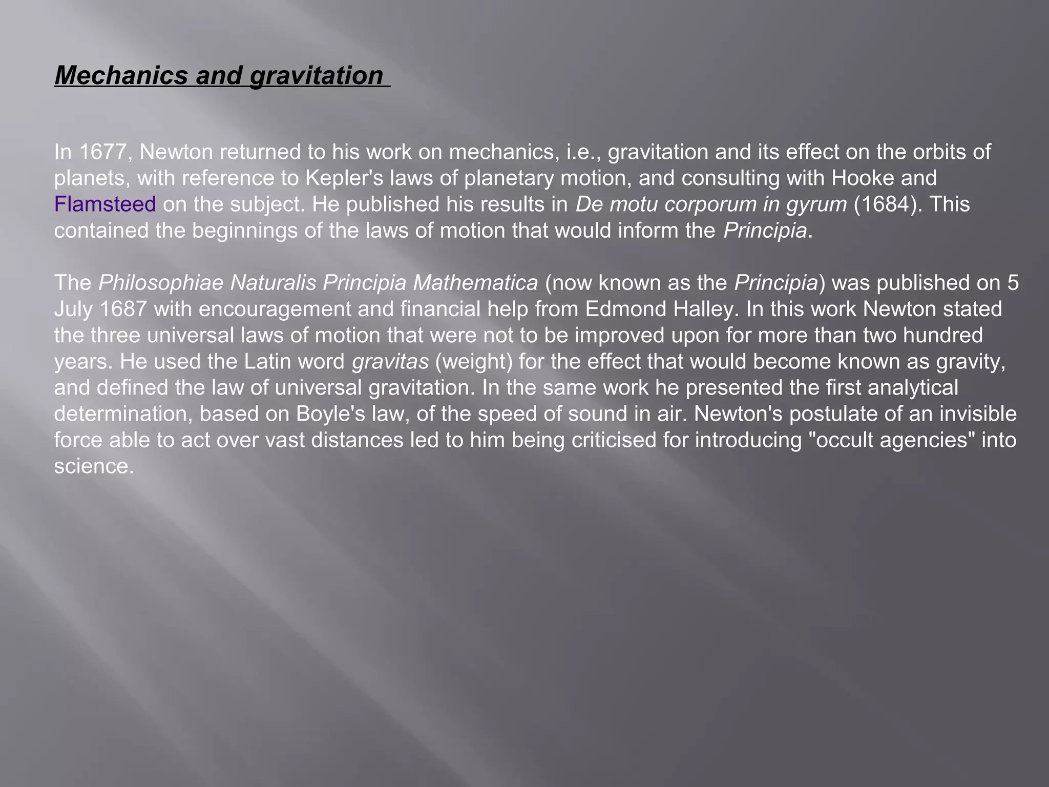 Mechanics and gravitation 
In 1677, Newton returned to his work on mechanics, i.e., gravitation and its effect on the orbits of 
planets, with reference to Kepler's laws of planetary motion, and consulting with Hooke and 
Flamsteed on the subject. He published his results in De motu corporum in gyrum (1684). This 
contained the beginnings of the laws of motion that would inform the Principia. 
The Philosophiae Naturalis Principia Mathematica (now known as the Principia) was published on 5 
July 1687 with encouragement and financial help from Edmond Halley. In this work Newton stated 
the three universal laws of motion that were not to be improved upon for more than two hundred 
years. He used the Latin word gravitas (weight) for the effect that would become known as gravity, 
and defined the law of universal gravitation. In the same work he presented the first analytical 
determination, based on Boyle's law, of the speed of sound in air. Newton's postulate of an invisible 
force able to act over vast distances led to him being criticised for introducing "occult agencies" into 
science. 
 