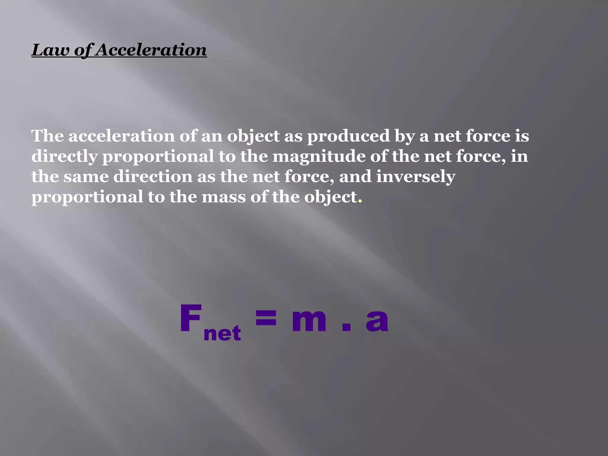 Law of Acceleration 
The acceleration of an object as produced by a net force is 
directly proportional to the magnitude of the net force, in 
the same direction as the net force, and inversely 
proportional to the mass of the object. 
Fnet = m . a 
 