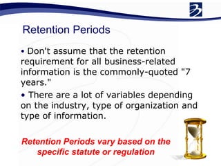 Retention Periods Don't assume that the retention requirement for all business-related information is the commonly-quoted "7 years."  There are a lot of variables depending on the industry, type of organization and type of information.  Retention Periods vary based on the specific statute or regulation 