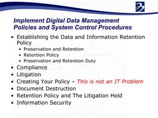 Establishing the Data and Information Retention Policy Preservation and Retention Retention Policy Preservation and Retention Duty Compliance Litigation Creating Your Policy –  This is not an IT Problem Document Destruction Retention Policy and The Litigation Hold Information Security Implement Digital Data Management Policies and System Control Procedures 